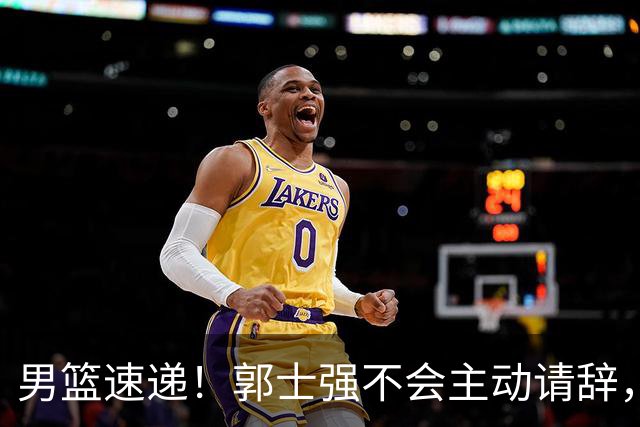 男篮速递！郭士强不会主动请辞，崔永熙承认打不过，胡明轩深夜发声